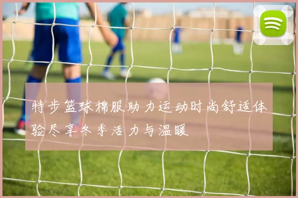 特步篮球棉服助力运动时尚舒适体验尽享冬季活力与温暖
