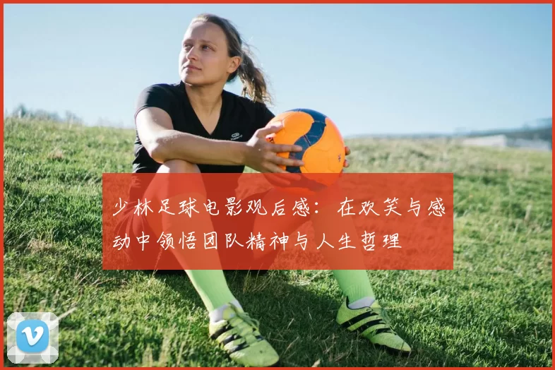 少林足球电影观后感：在欢笑与感动中领悟团队精神与人生哲理