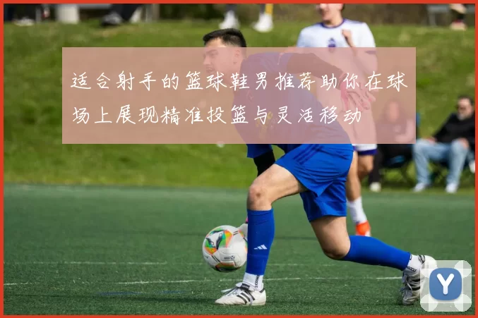 适合射手的篮球鞋男推荐助你在球场上展现精准投篮与灵活移动