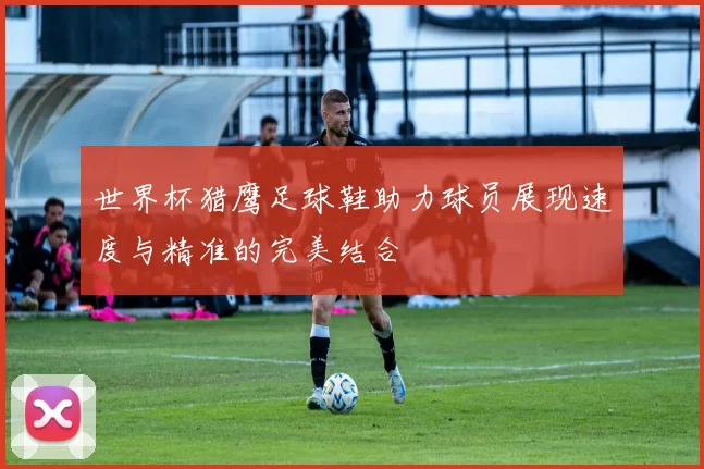世界杯猎鹰足球鞋助力球员展现速度与精准的完美结合
